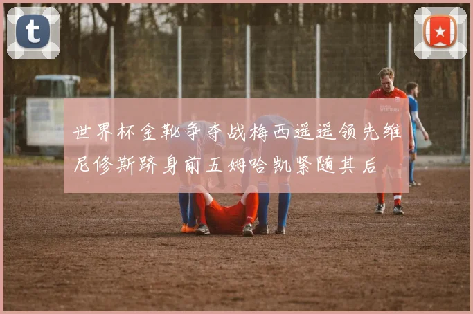 世界杯金靴争夺战梅西遥遥领先维尼修斯跻身前五姆哈凯紧随其后