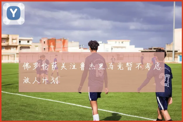 佛罗伦萨关注鲁杰里马竞暂不考虑放人计划