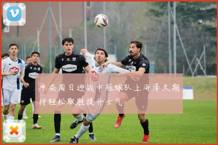 申花周日迎战中冠球队上海泽天期待轻松取胜提升士气