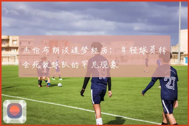 杰伦布朗谈追梦经历：年轻球员转会死敌球队的罕见现象