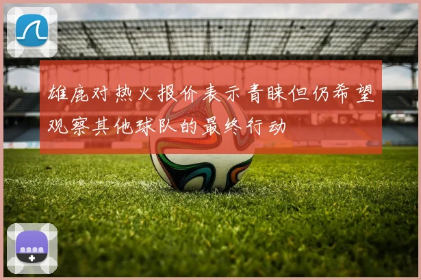 雄鹿对热火报价表示青睐但仍希望观察其他球队的最终行动