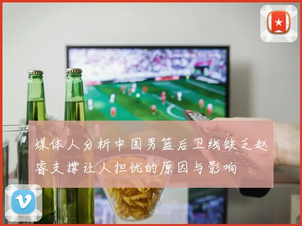 媒体人分析中国男篮后卫线缺乏赵睿支撑让人担忧的原因与影响