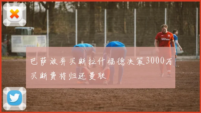 巴萨放弃买断拉什福德决策3000万买断费将归还曼联