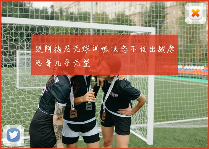 楚阿梅尼无球训练状态不佳出战摩洛哥几乎无望