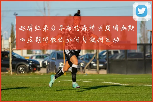 赵睿归来分享布伦森特点周琦幽默回应期待教你如何与裁判互动